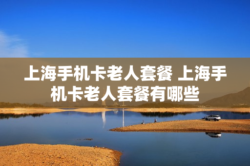 上海手机卡老人套餐 上海手机卡老人套餐有哪些