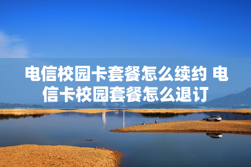 电信校园卡套餐怎么续约 电信卡校园套餐怎么退订