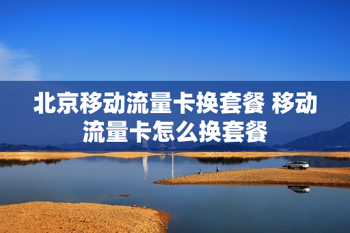 北京移动流量卡换套餐 移动流量卡怎么换套餐