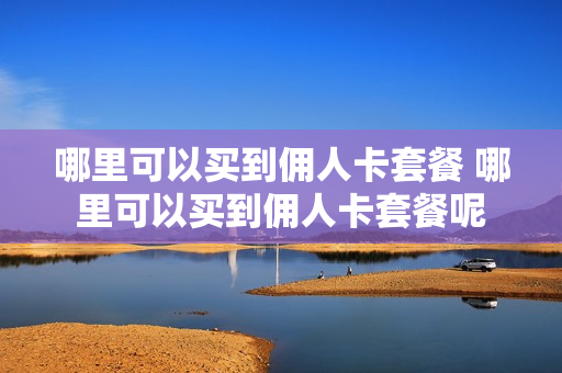 哪里可以买到佣人卡套餐 哪里可以买到佣人卡套餐呢