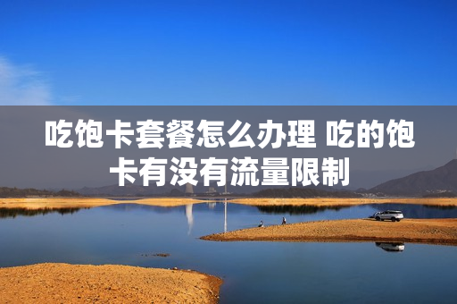 吃饱卡套餐怎么办理 吃的饱卡有没有流量限制