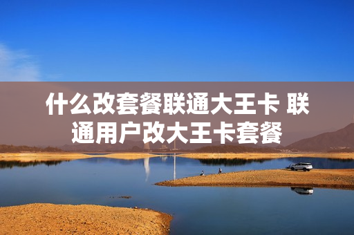 什么改套餐联通大王卡 联通用户改大王卡套餐