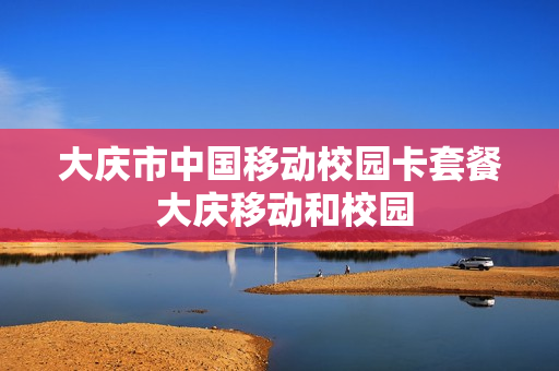 大庆市中国移动校园卡套餐 大庆移动和校园