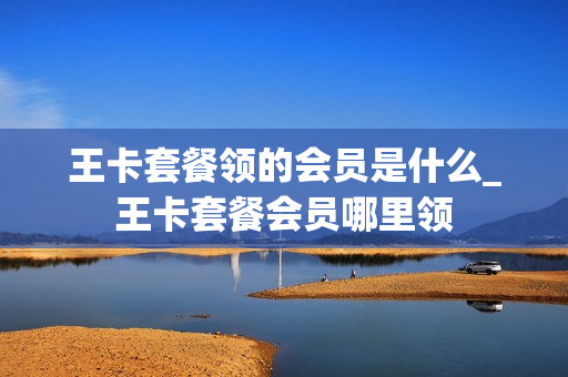 王卡套餐领的会员是什么_王卡套餐会员哪里领