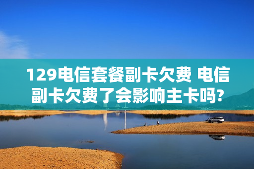 129电信套餐副卡欠费 电信副卡欠费了会影响主卡吗?