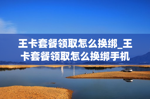 王卡套餐领取怎么换绑_王卡套餐领取怎么换绑手机