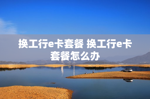 换工行e卡套餐 换工行e卡套餐怎么办