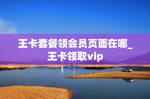 王卡套餐领会员页面在哪_王卡领取vip