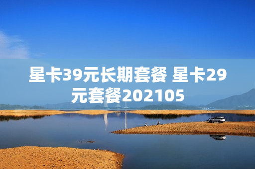 星卡39元长期套餐 星卡29元套餐202105