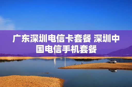 广东深圳电信卡套餐 深圳中国电信手机套餐