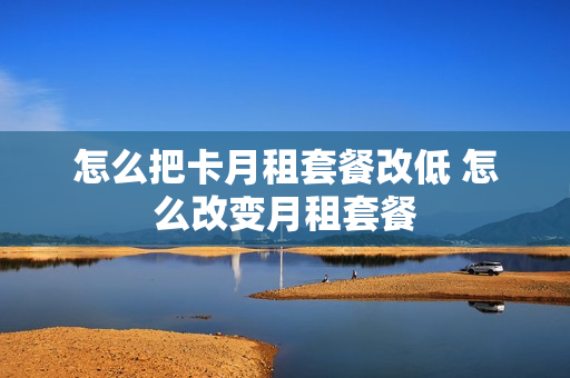 怎么把卡月租套餐改低 怎么改变月租套餐