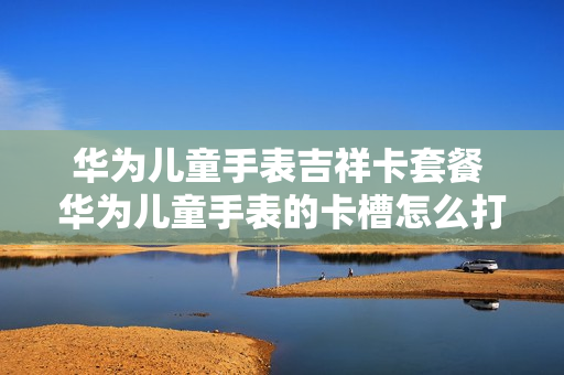 华为儿童手表吉祥卡套餐 华为儿童手表的卡槽怎么打开
