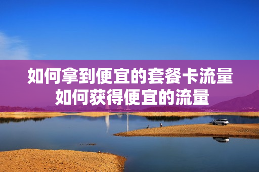 如何拿到便宜的套餐卡流量 如何获得便宜的流量