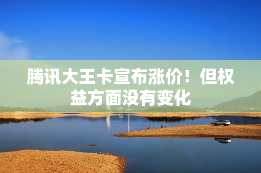腾讯大王卡宣布涨价！但权益方面没有变化