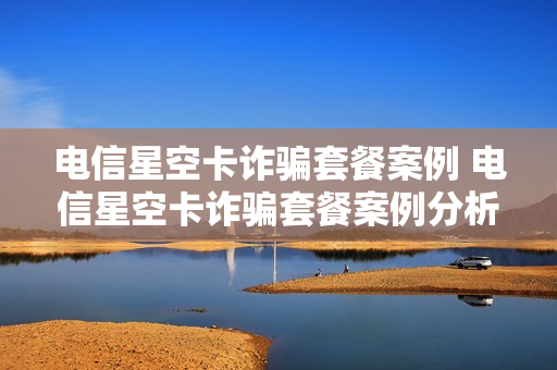 电信星空卡诈骗套餐案例 电信星空卡诈骗套餐案例分析