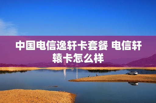中国电信逸轩卡套餐 电信轩辕卡怎么样