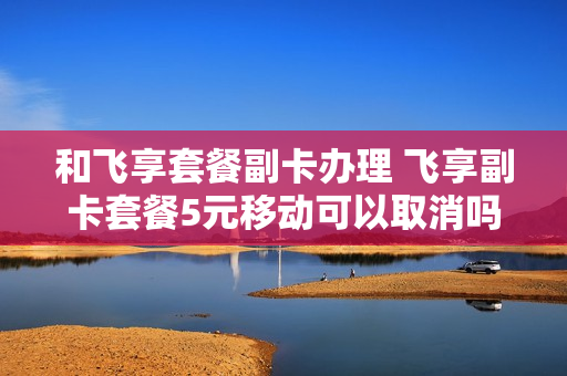 和飞享套餐副卡办理 飞享副卡套餐5元移动可以取消吗