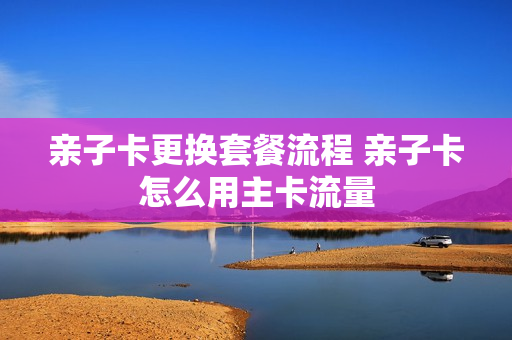 亲子卡更换套餐流程 亲子卡怎么用主卡流量