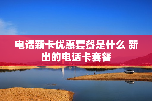 电话新卡优惠套餐是什么 新出的电话卡套餐