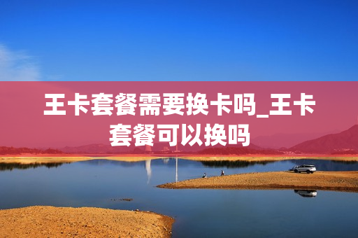 王卡套餐需要换卡吗_王卡套餐可以换吗