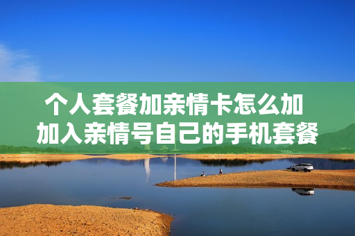 个人套餐加亲情卡怎么加 加入亲情号自己的手机套餐有影响吗