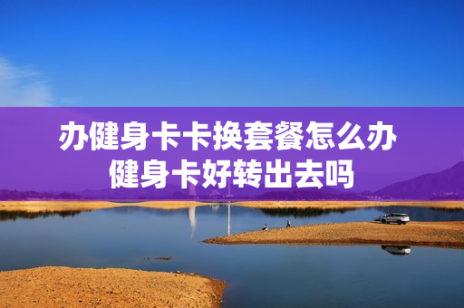 办健身卡卡换套餐怎么办 健身卡好转出去吗