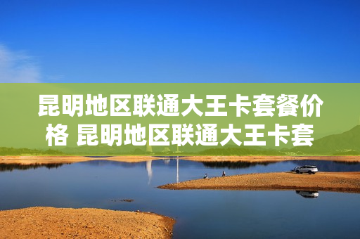 昆明地区联通大王卡套餐价格 昆明地区联通大王卡套餐价格查询