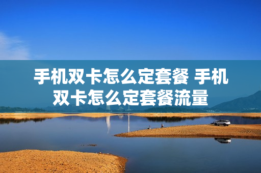 手机双卡怎么定套餐 手机双卡怎么定套餐流量
