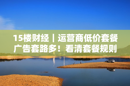 15楼财经｜运营商低价套餐广告套路多！看清套餐规则、归属地，避免被物联网卡忽悠