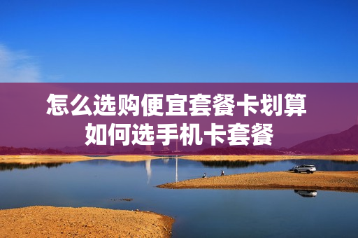 怎么选购便宜套餐卡划算 如何选手机卡套餐