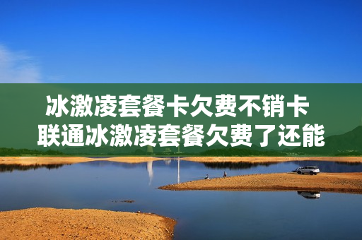 冰激凌套餐卡欠费不销卡 联通冰激凌套餐欠费了还能用?