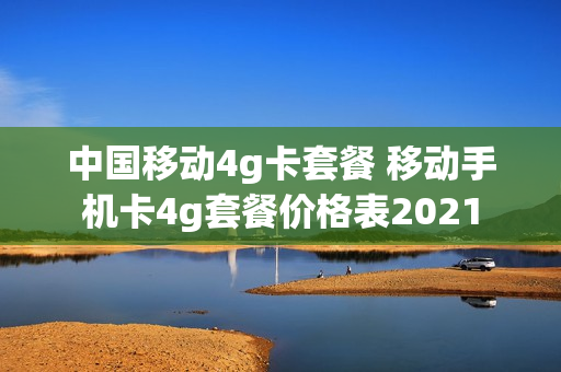 中国移动4g卡套餐 移动手机卡4g套餐价格表2021