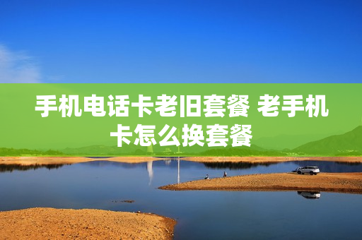 手机电话卡老旧套餐 老手机卡怎么换套餐