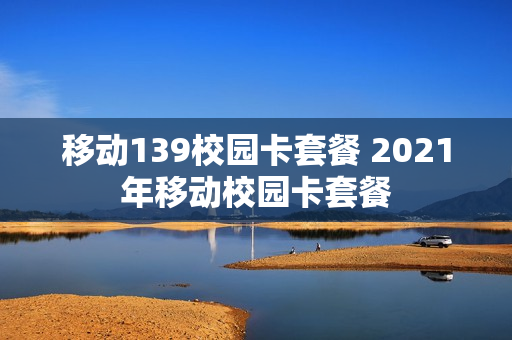 移动139校园卡套餐 2021年移动校园卡套餐