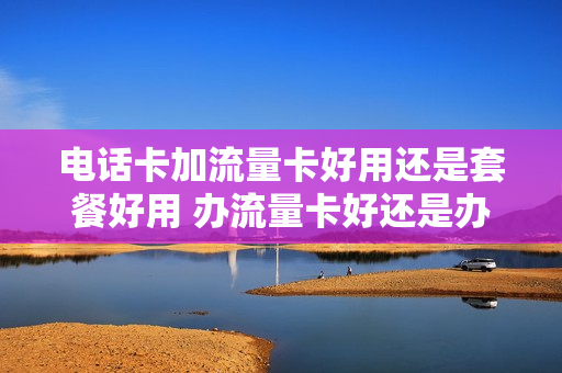 电话卡加流量卡好用还是套餐好用 办流量卡好还是办套餐好