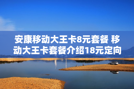 安康移动大王卡8元套餐 移动大王卡套餐介绍18元定向流量