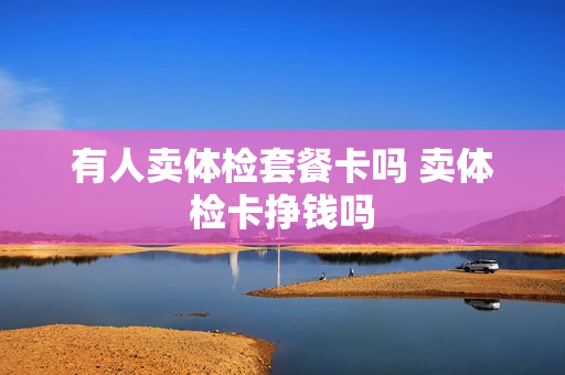 有人卖体检套餐卡吗 卖体检卡挣钱吗