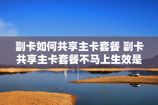 副卡如何共享主卡套餐 副卡共享主卡套餐不马上生效是谁的问题