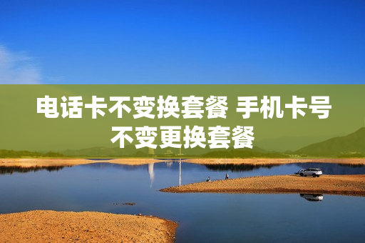 电话卡不变换套餐 手机卡号不变更换套餐