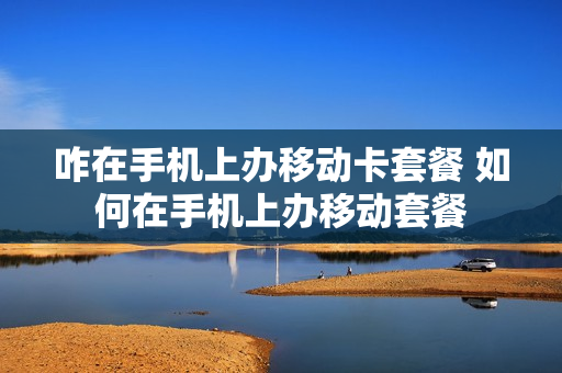 咋在手机上办移动卡套餐 如何在手机上办移动套餐