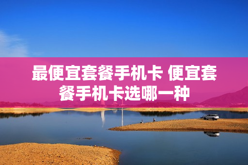 最便宜套餐手机卡 便宜套餐手机卡选哪一种