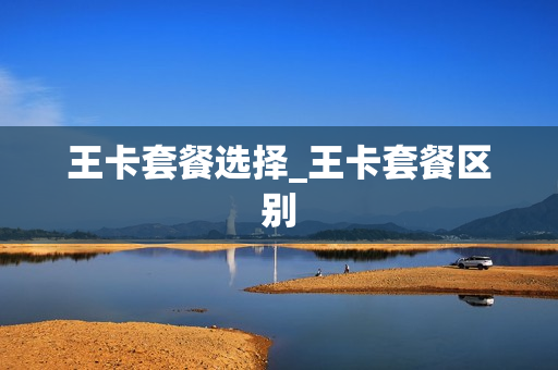 王卡套餐选择_王卡套餐区别