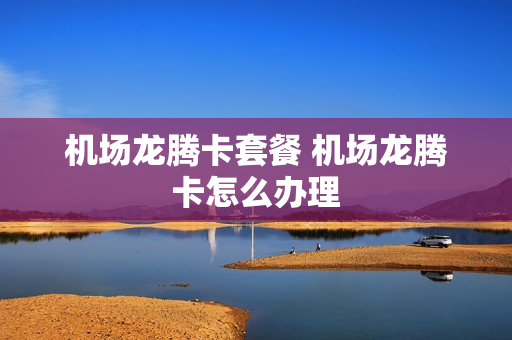 机场龙腾卡套餐 机场龙腾卡怎么办理