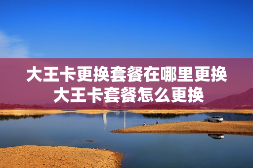大王卡更换套餐在哪里更换 大王卡套餐怎么更换