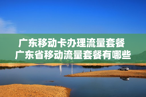 广东移动卡办理流量套餐 广东省移动流量套餐有哪些?