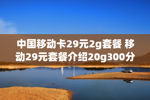 中国移动卡29元2g套餐 移动29元套餐介绍20g300分钟