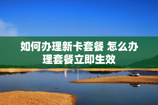 如何办理新卡套餐 怎么办理套餐立即生效