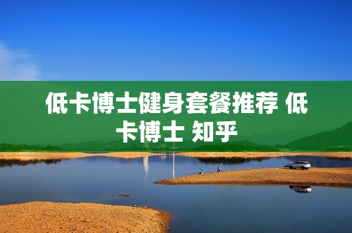 低卡博士健身套餐推荐 低卡博士 知乎