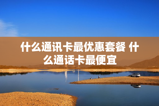 什么通讯卡最优惠套餐 什么通话卡最便宜
