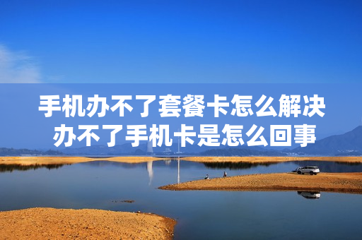 手机办不了套餐卡怎么解决 办不了手机卡是怎么回事
